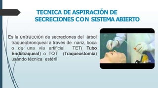 TECNICA DE ASPIRACIÓN DE
SECRECIONES CON SISTEMA ABIERTO
Es la extracción de secreciones del árbol
traqueobronqueal a través de nariz, boca
o de una vía artificial TET( Tubo
Endotraqueal) o TQT (Traqueostomia)
usando técnica estéril
 