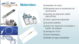 Materiales:  Aspirador de vacío.
 Recipiente para la recolección de
secreciones.
 Sondas de aspiración estéril
(NELATON)
 Tubo o goma de aspiración.
 Guantes estériles
 Ambú con reservorio conectado a
fuente de oxígeno
 Jeringa de 10 ml.
 Suero fisiológico.
 Botella de agua bidestilada
 