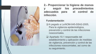 2.- Proporcionar la higiene de manos
y seguir los procedimientos
adecuados para el control de
infección.
Fundamentación
 A pegado a LaNOM-045-SSA2-2005,
Para la vigilancia epidemiológica,
prevención y control de las infecciones
nosocomiales.
 Apartado 10.1 responsable del
establecimiento y aplicación de medidas
de vigilancia, prevención y control de las
infecciones nosocomiales, así como de
su seguimiento.
 
