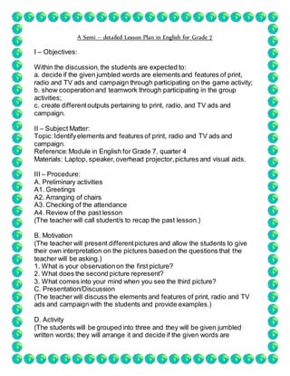A Semi – detailed Lesson Plan in English for Grade 7
I – Objectives:
Within the discussion,the students are expected to:
a. decide if the given jumbled words are elements and features of print,
radio and TV ads and campaign through participating on the game activity;
b. show cooperationand teamwork through participating in the group
activities;
c. create differentoutputs pertaining to print, radio, and TV ads and
campaign.
II – Subject Matter:
Topic:Identifyelements and features of print, radio and TV ads and
campaign.
Reference:Module in English for Grade 7, quarter 4
Materials: Laptop, speaker,overhead projector,pictures and visual aids.
III – Procedure:
A. Preliminary activities
A1. Greetings
A2. Arranging of chairs
A3. Checking of the attendance
A4. Review of the past lesson
(The teacher will call student/s to recap the past lesson.)
B. Motivation
(The teacher will present differentpictures and allow the students to give
their own interpretation on the pictures based on the questions that the
teacher will be asking.)
1. What is your observationon the first picture?
2. What does the second picture represent?
3. What comes into your mind when you see the third picture?
C. Presentation/Discussion
(The teacher will discuss the elements and features of print, radio and TV
ads and campaign with the students and provide examples.)
D. Activity
(The students will be grouped into three and they will be given jumbled
written words; they will arrange it and decide if the given words are
 