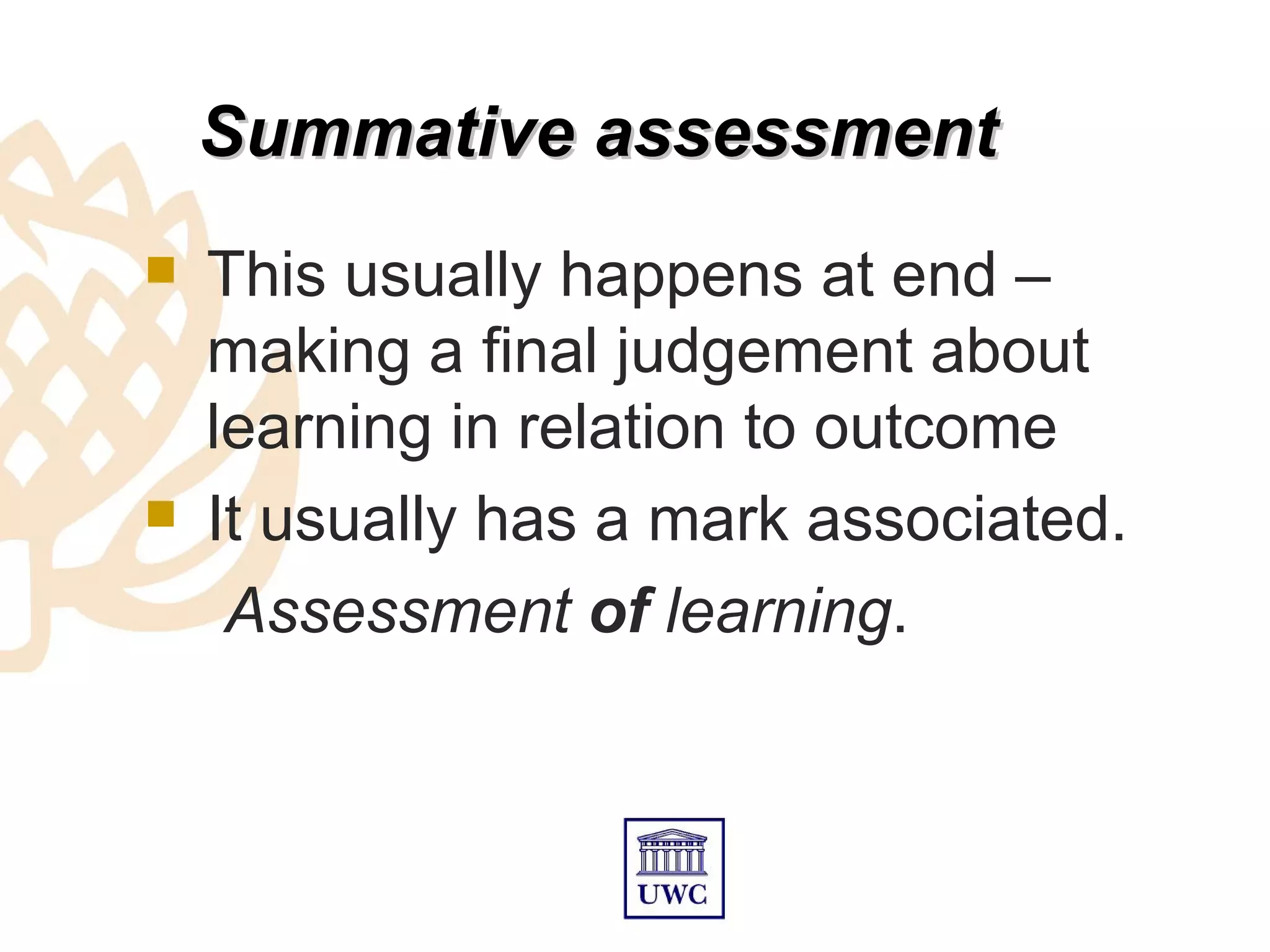 Summative assessment
   This usually happens at end –
    making a final judgement about
    learning in relation to outcome
   It usually has a mark associated.
     Assessment of learning.
 