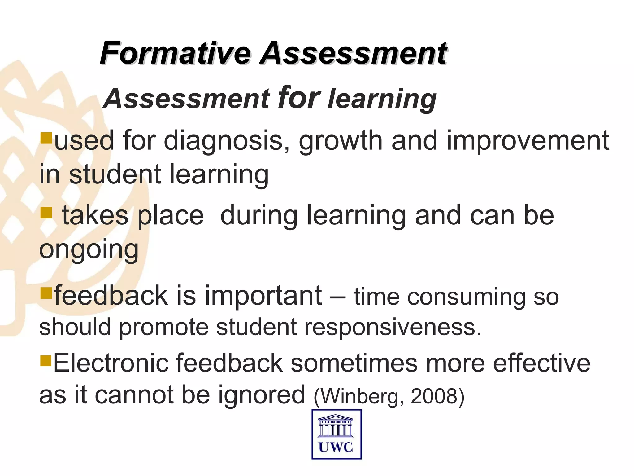 Formative Assessment
     Assessment for learning
used  for diagnosis, growth and improvement
in student learning
 takes place during learning and can be
ongoing
feedback     is important – time consuming so
should promote student responsiveness.
Electronic feedback sometimes more effective
as it cannot be ignored (Winberg, 2008)
 