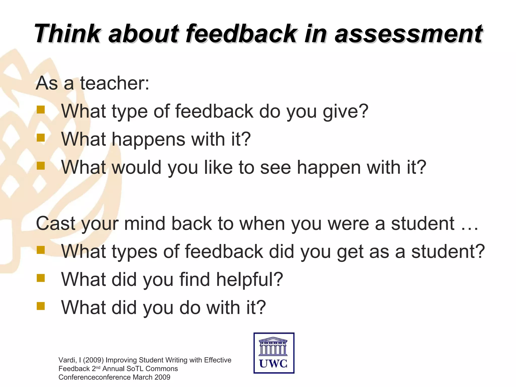 Think about feedback in assessment
As a teacher:
 What type of feedback do you give?

 What happens with it?

 What would you like to see happen with it?



Cast your mind back to when you were a student …
 What types of feedback did you get as a student?

 What did you find helpful?

 What did you do with it?


  Vardi, I (2009) Improving Student Writing with Effective
  Feedback 2nd Annual SoTL Commons
  Conferenceconference March 2009
 