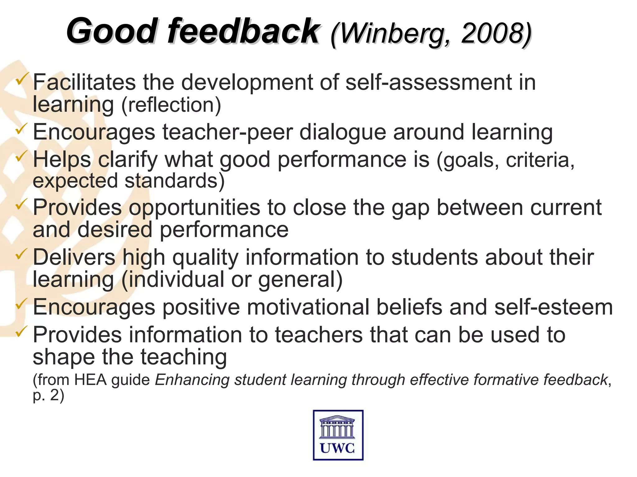 Good feedback (Winberg, 2008)
 Facilitates the development of self-assessment in
  learning (reflection)
 Encourages teacher-peer dialogue around learning
 Helps clarify what good performance is (goals, criteria,
 expected standards)
 Provides  opportunities to close the gap between current
  and desired performance
 Delivers high quality information to students about their
  learning (individual or general)
 Encourages positive motivational beliefs and self-esteem
 Provides information to teachers that can be used to
  shape the teaching
 (from HEA guide Enhancing student learning through effective formative feedback,
 p. 2)
 