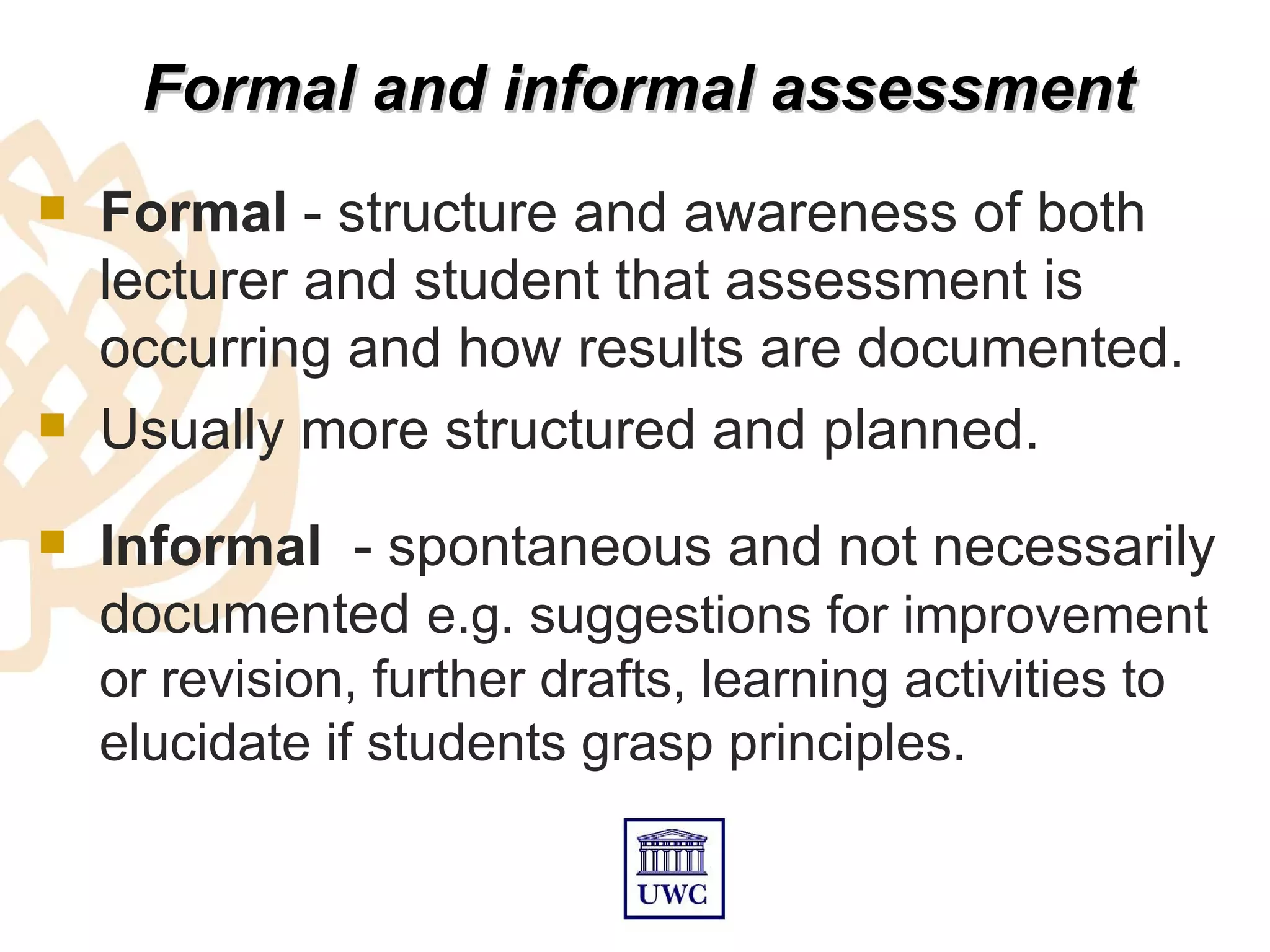 Formal and informal assessment
   Formal - structure and awareness of both
    lecturer and student that assessment is
    occurring and how results are documented.
   Usually more structured and planned.
   Informal - spontaneous and not necessarily
    documented e.g. suggestions for improvement
    or revision, further drafts, learning activities to
    elucidate if students grasp principles.
 