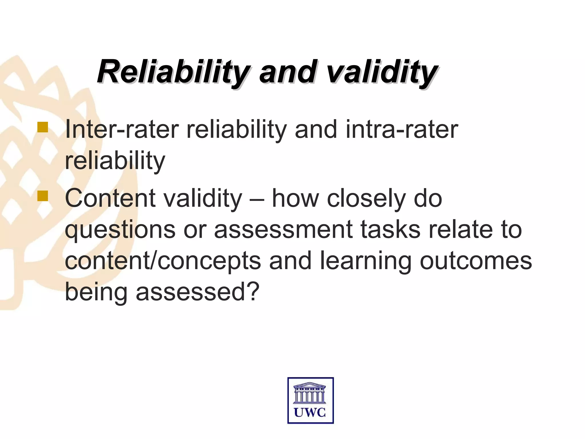 Reliability and validity
   Inter-rater reliability and intra-rater
    reliability
   Content validity – how closely do
    questions or assessment tasks relate to
    content/concepts and learning outcomes
    being assessed?
 
