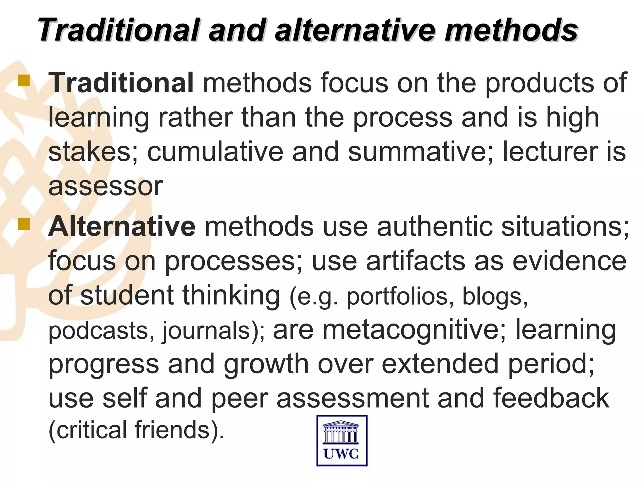 Traditional and alternative methods
   Traditional methods focus on the products of
    learning rather than the process and is high
    stakes; cumulative and summative; lecturer is
    assessor
   Alternative methods use authentic situations;
    focus on processes; use artifacts as evidence
    of student thinking (e.g. portfolios, blogs,
    podcasts, journals); are metacognitive; learning
    progress and growth over extended period;
    use self and peer assessment and feedback
    (critical friends).
 