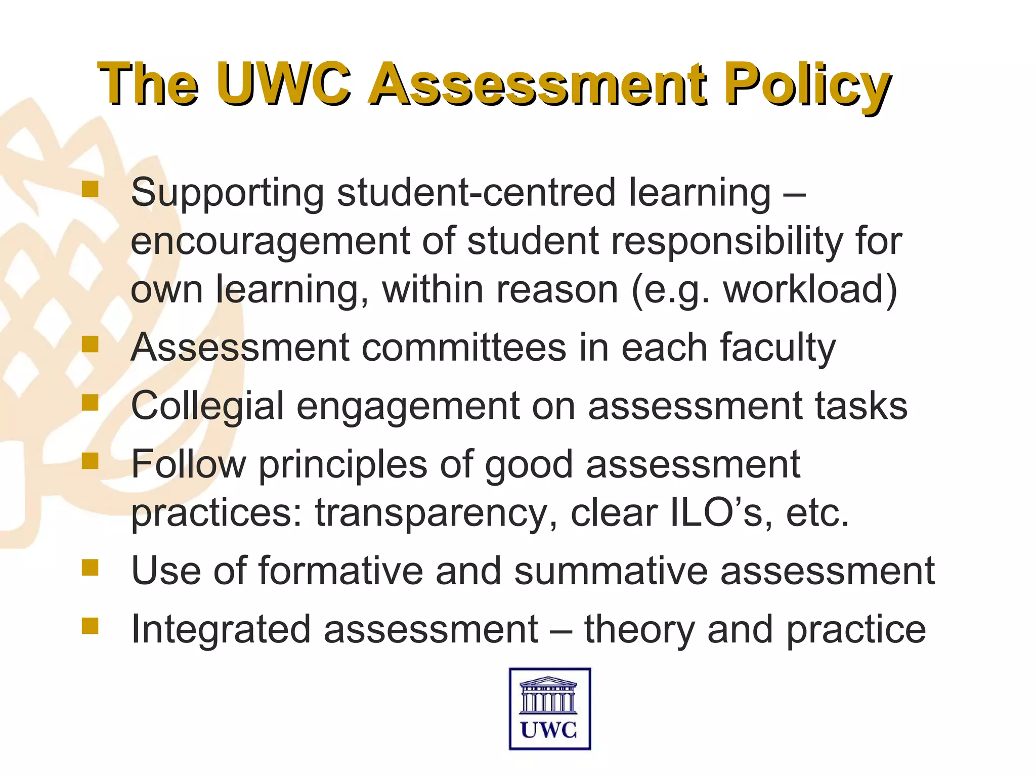 The UWC Assessment Policy
   Supporting student-centred learning –
    encouragement of student responsibility for
    own learning, within reason (e.g. workload)
   Assessment committees in each faculty
   Collegial engagement on assessment tasks
   Follow principles of good assessment
    practices: transparency, clear ILO’s, etc.
   Use of formative and summative assessment
   Integrated assessment – theory and practice
 