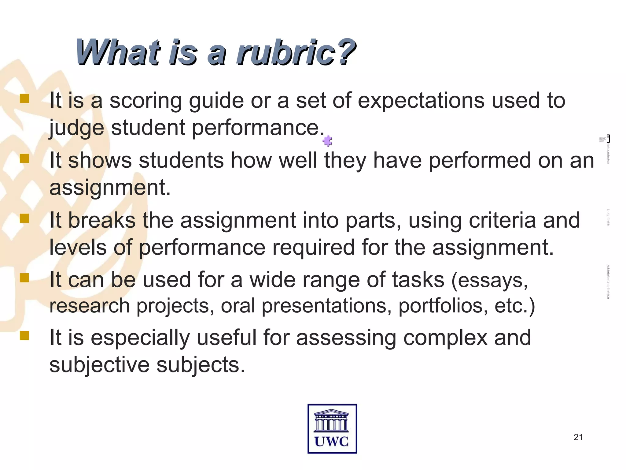 What is a rubric?
   It is a scoring guide or a set of expectations used to
    judge student performance.                                      A rubric is a scoring
                                                                    guide or a set of
                                                                    expectations used to
                                                                    judge student
                                                                    performance.
                                                                                            Char
                                                                                            acteri
                                                                                            stics
                                                                                            are
                                                                                            arran




    It shows students how well they have performed on an
                                                                                            ged
                                                                                            in
                                                                                            level





                                                                                            s,
                                                                                            indic
                                                                                            ating
                                                                                            the
                                                                                            degre
                                                                                            e to
                                                                                            whic
                                                                                            ha
                                                                                            stand
                                                                                            ard
                                                                                            has
                                                                                            been
                                                                                            met.




    assignment.
    It breaks the assignment into parts, using criteria and
                                                                                            Rubri





                                                                                            cs
                                                                                            are
                                                                                            espe
                                                                                            cially
                                                                                            usefu
                                                                                            l for
                                                                                            asse
                                                                                            ssing
                                                                                            comp
                                                                                            lex
                                                                                            and
                                                                                            subje
                                                                                            ctive
                                                                                            subje
                                                                                            cts.




    levels of performance required for the assignment.                                      They
                                                                                            provi




    It can be used for a wide range of tasks (essays,
                                                                                            de
                                                                                            worki
                                                                                            ng





                                                                                            guide
                                                                                            s for
                                                                                            both
                                                                                            teach
                                                                                            ers
                                                                                            and
                                                                                            stude
                                                                                            nts
                                                                                            and
                                                                                            are
                                                                                            usual
                                                                                            ly
                                                                                            hand
                                                                                            ed
                                                                                            out
                                                                                            befor
                                                                                            e the
                                                                                            assig
                                                                                            nmen
                                                                                            t so
                                                                                            that
                                                                                            stude
                                                                                            nts




    research projects, oral presentations, portfolios, etc.)
                                                                                            know
                                                                                            what
                                                                                            is
                                                                                            expe
                                                                                            cted.




   It is especially useful for assessing complex and
    subjective subjects.


                                                               21
 