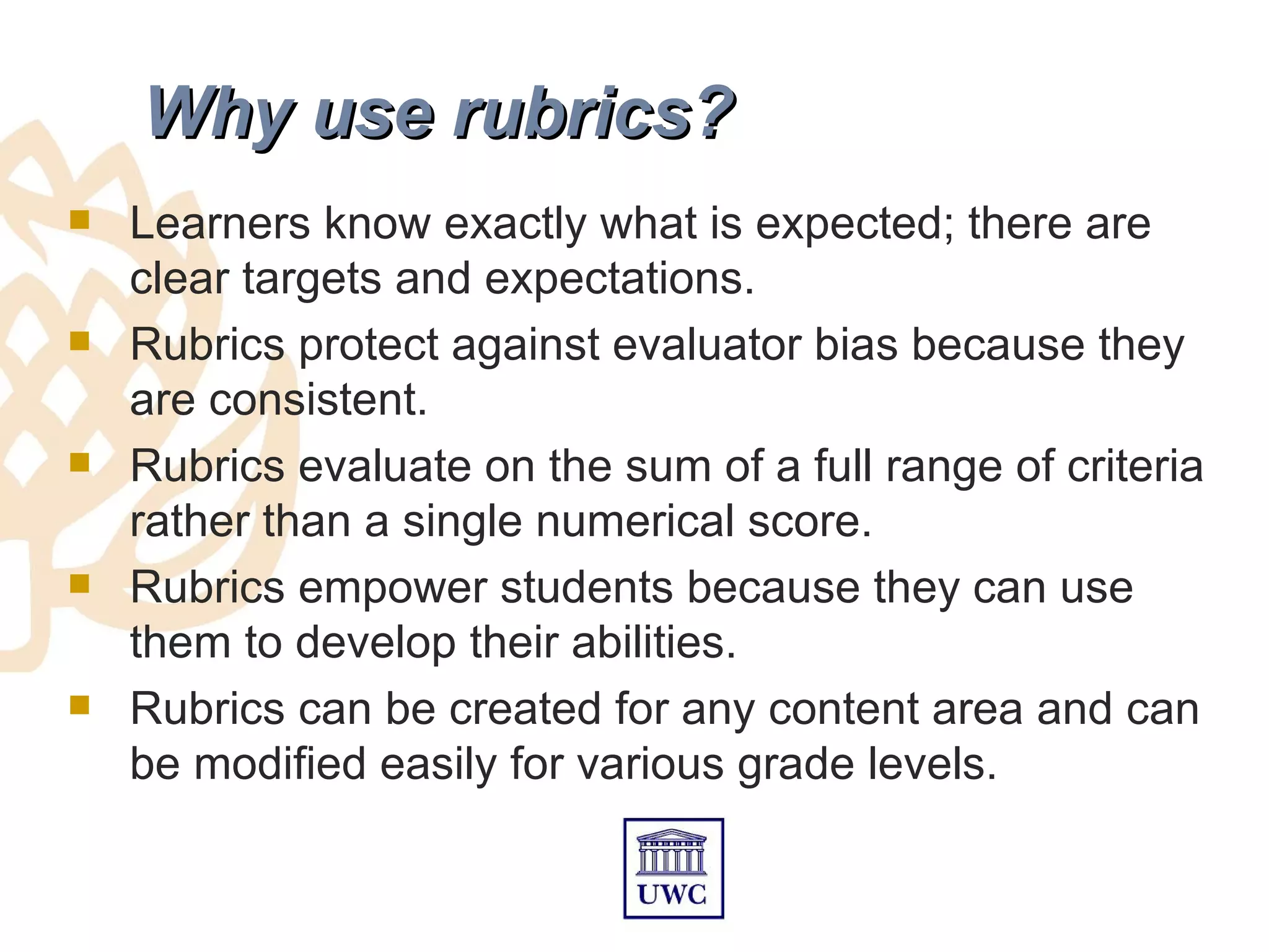 Why use rubrics?
   Learners know exactly what is expected; there are
    clear targets and expectations.
   Rubrics protect against evaluator bias because they
    are consistent.
   Rubrics evaluate on the sum of a full range of criteria
    rather than a single numerical score.
   Rubrics empower students because they can use
    them to develop their abilities.
   Rubrics can be created for any content area and can
    be modified easily for various grade levels.
 