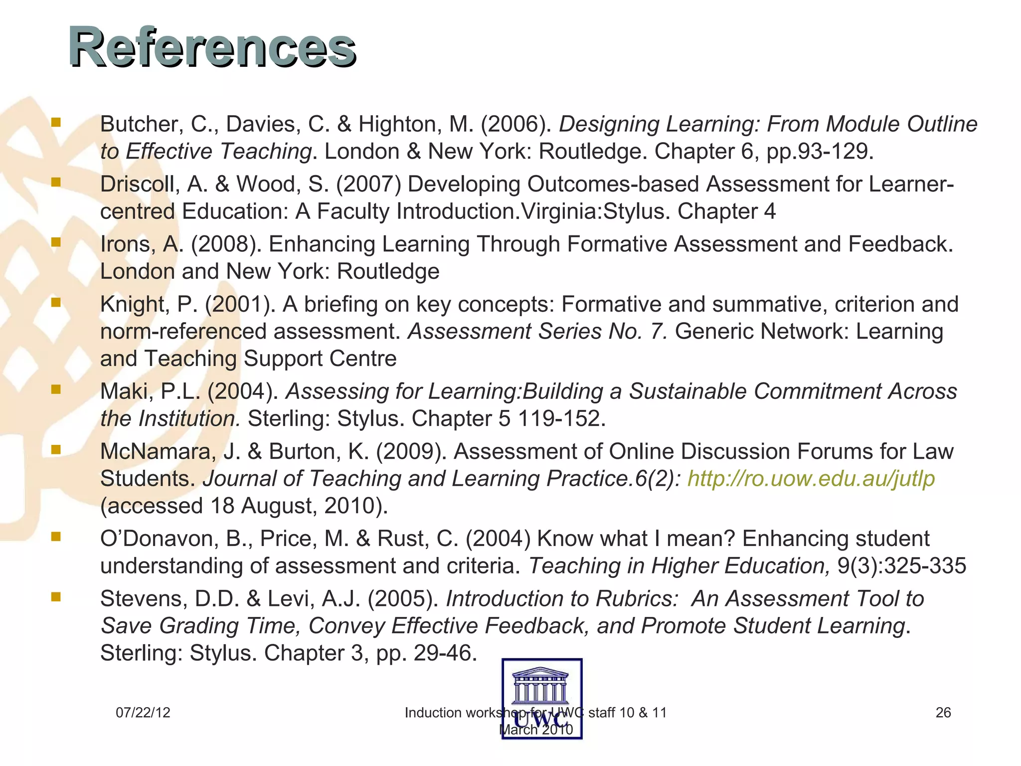 References
    Butcher, C., Davies, C. & Highton, M. (2006). Designing Learning: From Module Outline
     to Effective Teaching. London & New York: Routledge. Chapter 6, pp.93-129.
    Driscoll, A. & Wood, S. (2007) Developing Outcomes-based Assessment for Learner-
     centred Education: A Faculty Introduction.Virginia:Stylus. Chapter 4
    Irons, A. (2008). Enhancing Learning Through Formative Assessment and Feedback.
     London and New York: Routledge
    Knight, P. (2001). A briefing on key concepts: Formative and summative, criterion and
     norm-referenced assessment. Assessment Series No. 7. Generic Network: Learning
     and Teaching Support Centre
    Maki, P.L. (2004). Assessing for Learning:Building a Sustainable Commitment Across
     the Institution. Sterling: Stylus. Chapter 5 119-152.
    McNamara, J. & Burton, K. (2009). Assessment of Online Discussion Forums for Law
     Students. Journal of Teaching and Learning Practice.6(2): http://ro.uow.edu.au/jutlp
     (accessed 18 August, 2010).
    O’Donavon, B., Price, M. & Rust, C. (2004) Know what I mean? Enhancing student
     understanding of assessment and criteria. Teaching in Higher Education, 9(3):325-335
    Stevens, D.D. & Levi, A.J. (2005). Introduction to Rubrics: An Assessment Tool to
     Save Grading Time, Convey Effective Feedback, and Promote Student Learning.
     Sterling: Stylus. Chapter 3, pp. 29-46.

      07/22/12                    Induction workshop for UWC staff 10 & 11           26
                                                March 2010
 