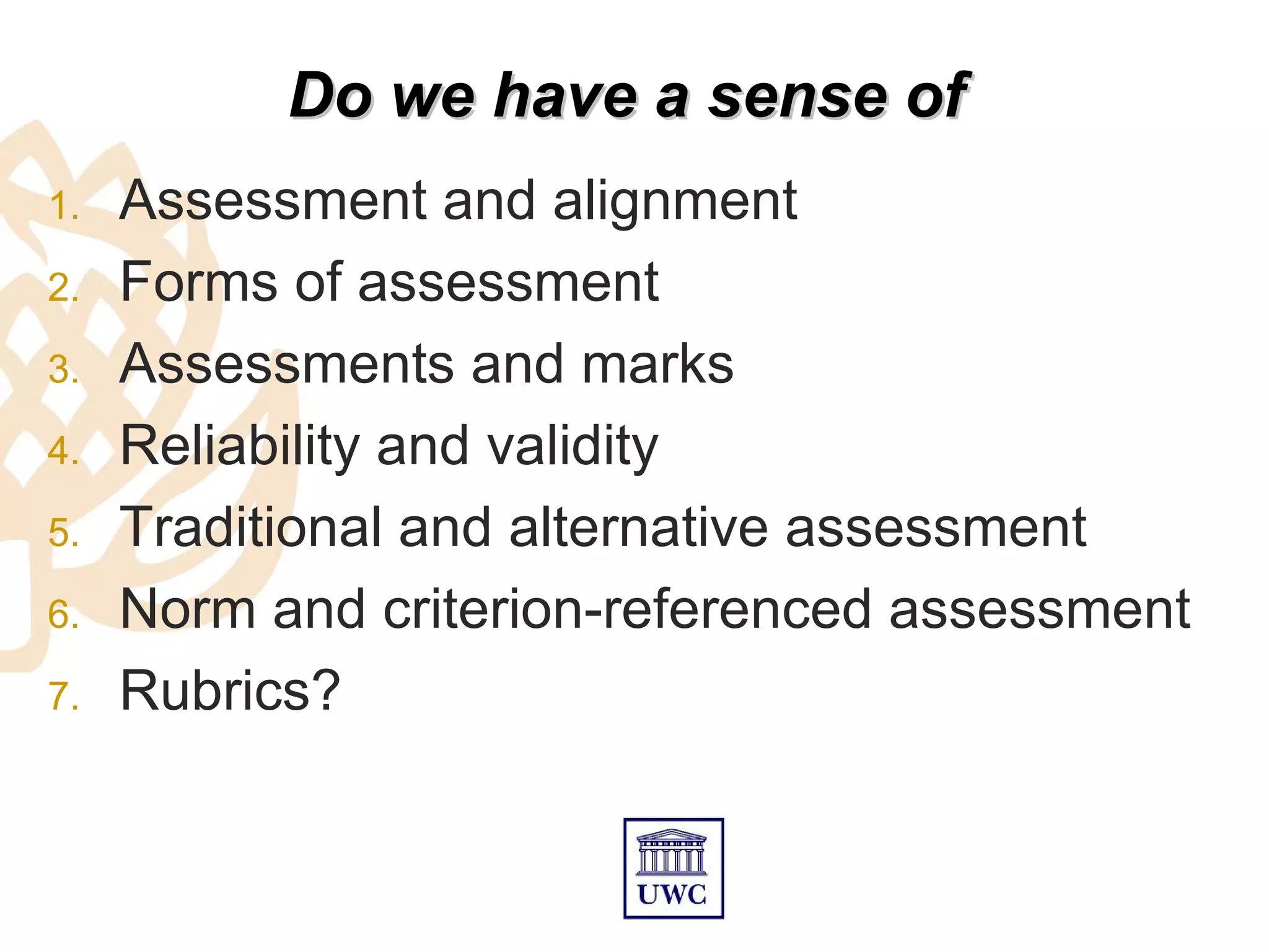 Do we have a sense of
1.   Assessment and alignment
2.   Forms of assessment
3.   Assessments and marks
4.   Reliability and validity
5.   Traditional and alternative assessment
6.   Norm and criterion-referenced assessment
7.   Rubrics?
 