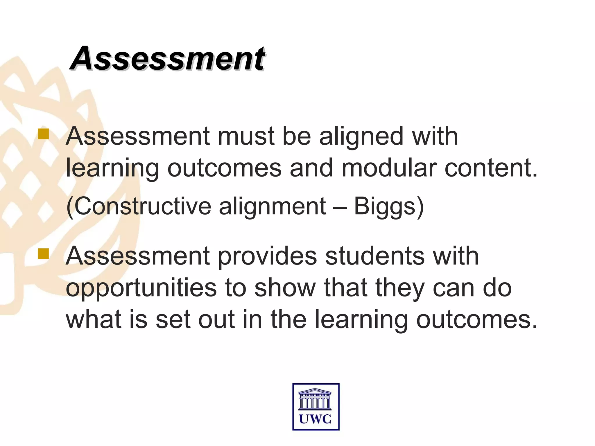 Assessment

   Assessment must be aligned with
    learning outcomes and modular content.
    (Constructive alignment – Biggs)
   Assessment provides students with
    opportunities to show that they can do
    what is set out in the learning outcomes.
 