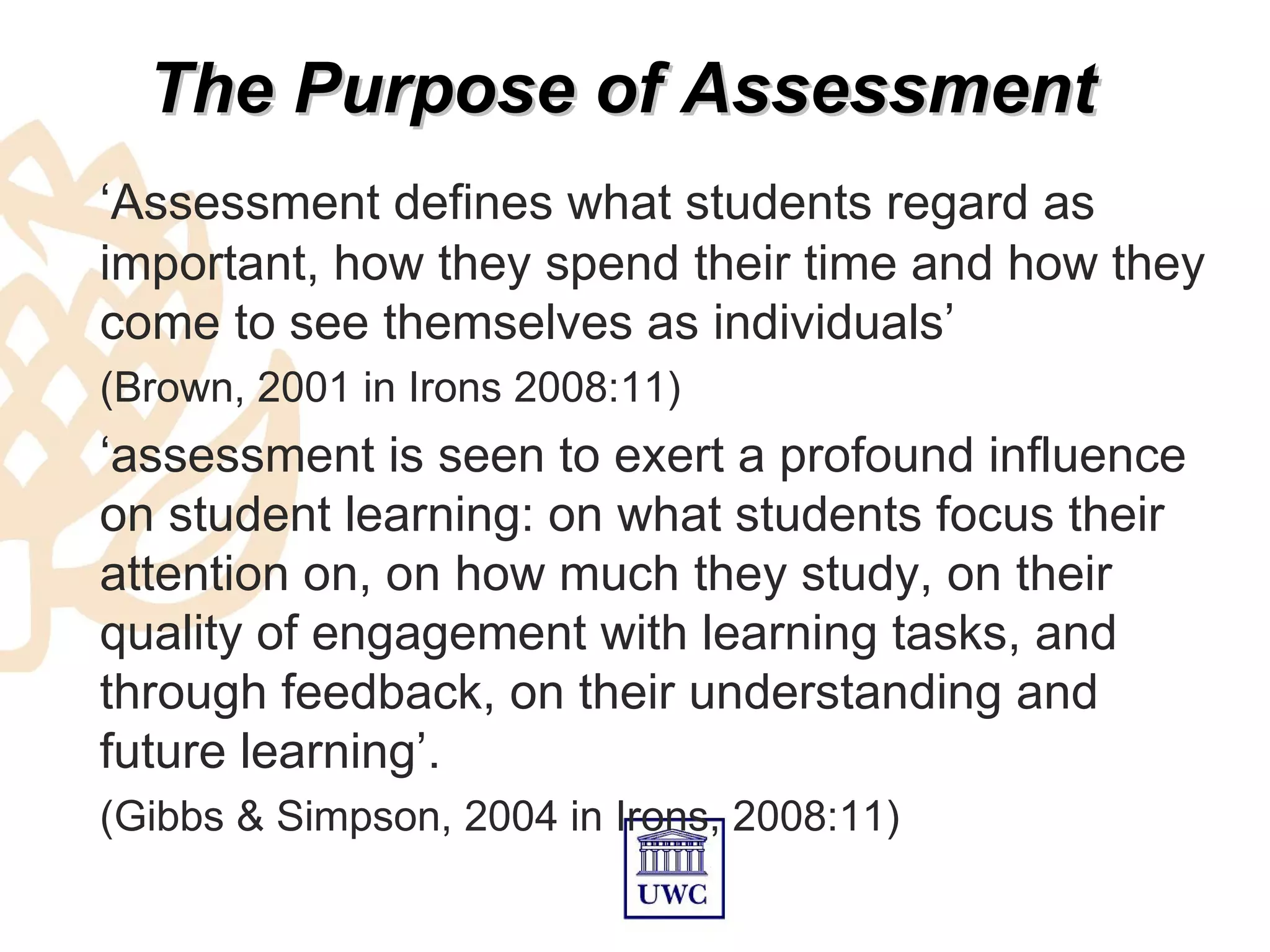 The Purpose of Assessment
‘Assessment defines what students regard as
important, how they spend their time and how they
come to see themselves as individuals’
(Brown, 2001 in Irons 2008:11)
‘assessment is seen to exert a profound influence
on student learning: on what students focus their
attention on, on how much they study, on their
quality of engagement with learning tasks, and
through feedback, on their understanding and
future learning’.
(Gibbs & Simpson, 2004 in Irons, 2008:11)
 