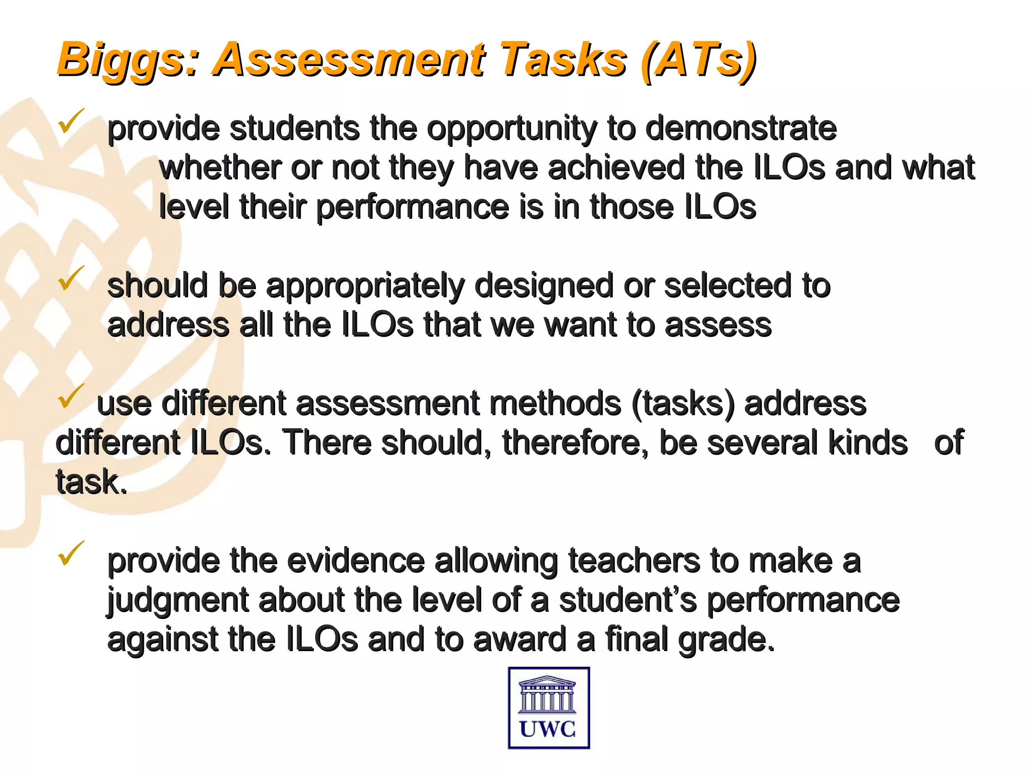 Biggs: Assessment Tasks (ATs)
 provide students the opportunity to demonstrate
      whether or not they have achieved the ILOs and what
      level their performance is in those ILOs

 should be appropriately designed or selected to
   address all the ILOs that we want to assess

 use different assessment methods (tasks) address
different ILOs. There should, therefore, be several kinds of
task.

 provide the evidence allowing teachers to make a
   judgment about the level of a student’s performance
   against the ILOs and to award a final grade.
 