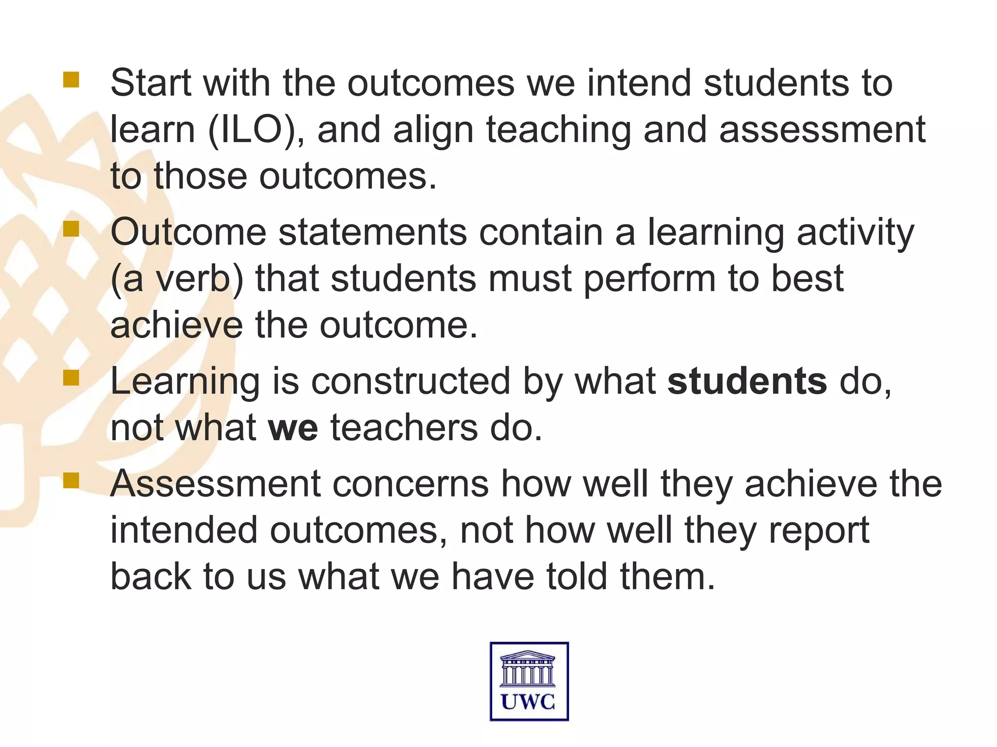    Start with the outcomes we intend students to
    learn (ILO), and align teaching and assessment
    to those outcomes.
   Outcome statements contain a learning activity
    (a verb) that students must perform to best
    achieve the outcome.
   Learning is constructed by what students do,
    not what we teachers do.
   Assessment concerns how well they achieve the
    intended outcomes, not how well they report
    back to us what we have told them.
 
