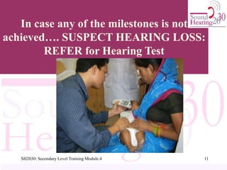 In case any of the milestones is not
achieved…. SUSPECT HEARING LOSS:
REFER for Hearing Test
11
SH2030: Secondary Level Training Module.4
 