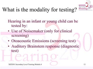 SH2030: Secondary Level Training Module.4 13
What is the modality for testing?
Hearing in an infant or young child can be
tested by:
• Use of Noisemaker (only for clinical
screening)
• Otoacoustic Emissions (screening test)
• Auditory Brainstem response (diagnostic
test)
 