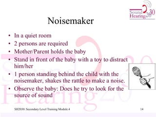 SH2030: Secondary Level Training Module.4 14
Noisemaker
• In a quiet room
• 2 persons are required
• Mother/Parent holds the baby
• Stand in front of the baby with a toy to distract
him/her
• 1 person standing behind the child with the
noisemaker, shakes the rattle to make a noise.
• Observe the baby: Does he try to look for the
source of sound
 