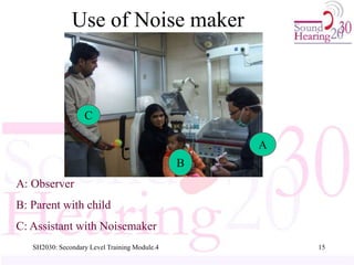 SH2030: Secondary Level Training Module.4 15
A: Observer
B: Parent with child
C: Assistant with Noisemaker
A
B
C
Use of Noise maker
 