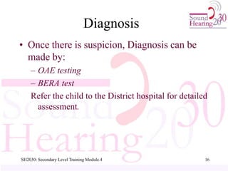 SH2030: Secondary Level Training Module.4 16
Diagnosis
• Once there is suspicion, Diagnosis can be
made by:
– OAE testing
– BERA test
Refer the child to the District hospital for detailed
assessment.
 