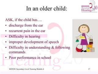 SH2030: Secondary Level Training Module.4 17
In an older child:
ASK, if the child has….
• discharge from the ear
• recurrent pain in the ear
• Difficulty in hearing
• improper development of speech
• Difficulty in understanding & following
commands
• Poor performance in school
 