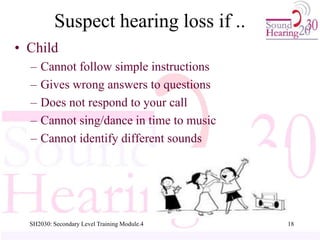 SH2030: Secondary Level Training Module.4 18
Suspect hearing loss if ..
• Child
– Cannot follow simple instructions
– Gives wrong answers to questions
– Does not respond to your call
– Cannot sing/dance in time to music
– Cannot identify different sounds
 