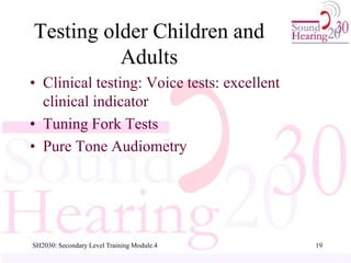 SH2030: Secondary Level Training Module.4 19
Testing older Children and
Adults
• Clinical testing: Voice tests: excellent
clinical indicator
• Tuning Fork Tests
• Pure Tone Audiometry
 