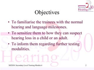 Objectives
• To familiarise the trainees with the normal
hearing and language milestones.
• To sensitize them to how they can suspect
hearing loss in a child or an adult.
• To inform them regarding further testing
modalities.
2
SH2030: Secondary Level Training Module.4
 