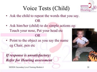 SH2030: Secondary Level Training Module.4 20
Voice Tests (Child)
• Ask the child to repeat the words that you say.
OR
• Ask him/her (child) to do simple actions eg:
Touch your nose, Pat your head etc
OR
• Point to the object as you say the name
eg Chair, pen etc
If response is unsatisfactory:
Refer for Hearing assessment
 