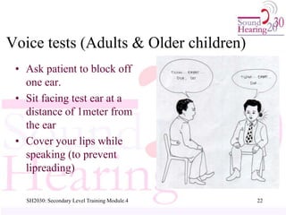 Voice tests (Adults & Older children)
• Ask patient to block off
one ear.
• Sit facing test ear at a
distance of 1meter from
the ear
• Cover your lips while
speaking (to prevent
lipreading)
22
SH2030: Secondary Level Training Module.4
 