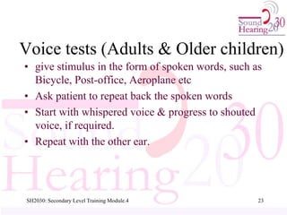 SH2030: Secondary Level Training Module.4 23
Voice tests (Adults & Older children)
• give stimulus in the form of spoken words, such as
Bicycle, Post-office, Aeroplane etc
• Ask patient to repeat back the spoken words
• Start with whispered voice & progress to shouted
voice, if required.
• Repeat with the other ear.
 