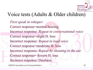SH2030: Secondary Level Training Module.4 24
First speak in whisper:
Correct response=normal hearing
Incorrect response: Repeat in conversational voice
Correct response=slight H. loss
Incorrect response: Repeat in loud voice
Correct response=moderate H. loss
Incorrect response: Repeat by shouting in the ear
Correct response= Severe H. loss
Incorrect response: Deafness
Voice tests (Adults & Older children)
 