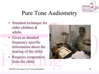 SH2030: Secondary Level Training Module.4 25
Pure Tone Audiometry
• Standard technique for
older children &
adults.
• Gives us detailed
frequency specific
information about the
hearing of the child.
• Requires cooperation
from the child.
 