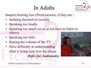 SH2030: Secondary Level Training Module.4 26
In Adults
Suspect hearing loss (Presbyacusis), if they are :
• isolating themselves socially
• Speaking too loudly
• Speaking too much (so as to not have to listen to
others)
• Speaking too little
• Raising the volume of the TV
• Have difficulty in understanding
what is being said over the phone
Refer for Audiometry
 