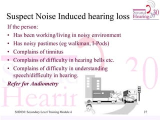 SH2030: Secondary Level Training Module.4 27
Suspect Noise Induced hearing loss
If the person:
• Has been working/living in noisy environment
• Has noisy pastimes (eg walkman, I-Pods)
• Complains of tinnitus
• Complains of difficulty in hearing bells etc.
• Complains of difficulty in understanding
speech/difficulty in hearing.
Refer for Audiometry
 