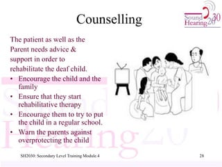 SH2030: Secondary Level Training Module.4 28
Counselling
The patient as well as the
Parent needs advice &
support in order to
rehabilitate the deaf child.
• Encourage the child and the
family
• Ensure that they start
rehabilitative therapy
• Encourage them to try to put
the child in a regular school.
• Warn the parents against
overprotecting the child
 