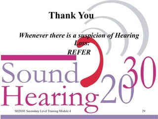 SH2030: Secondary Level Training Module.4 29
Whenever there is a suspicion of Hearing
Loss:
REFER
Thank You
 