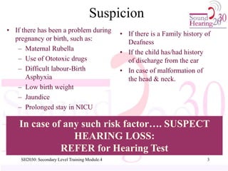 Suspicion
• If there has been a problem during
pregnancy or birth, such as:
– Maternal Rubella
– Use of Ototoxic drugs
– Difficult labour-Birth
Asphyxia
– Low birth weight
– Jaundice
– Prolonged stay in NICU
• If there is a Family history of
Deafness
• If the child has/had history
of discharge from the ear
• In case of malformation of
the head & neck.
In case of any such risk factor…. SUSPECT
HEARING LOSS:
REFER for Hearing Test
3
SH2030: Secondary Level Training Module.4
 