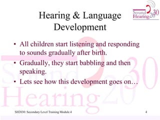 Hearing & Language
Development
• All children start listening and responding
to sounds gradually after birth.
• Gradually, they start babbling and then
speaking.
• Lets see how this development goes on…
4
SH2030: Secondary Level Training Module.4
 