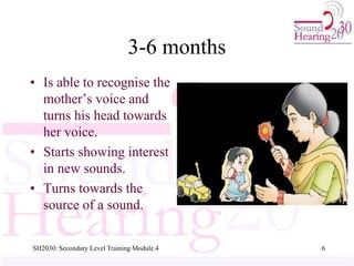 3-6 months
• Is able to recognise the
mother’s voice and
turns his head towards
her voice.
• Starts showing interest
in new sounds.
• Turns towards the
source of a sound.
6
SH2030: Secondary Level Training Module.4
 