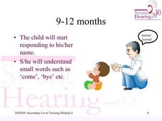 9-12 months
• The child will start
responding to his/her
name.
• S/he will understand
small words such as
‘come’, ‘bye’ etc.
8
SH2030: Secondary Level Training Module.4
 