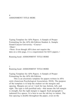 4
ASSIGNMENT TITLE HERE
Typing Template for APA Papers: A Sample of Proper
Formatting for the APA 6th Edition Student A. Sample
Grand Canyon University: <Course>
<Date>
<Note: Even though APA does not require the
date on a title page, it is a requirement for GCU papers.>
Running head: ASSIGNMENT TITLE HERE
1
Running head: ASSIGNMENT TITLE HERE
Typing Template for APA Papers: A Sample of Proper
Formatting for the APA 6th Edition
This is an electronic template for papers written in APA
style (American Psychological Association, 2010). The purpose
of the template is to help the student set the margins and
spacing. Margins are set at 1 inch for top, bottom, left, and
right. The type is left-justified only—that means the left margin
is straight, but the right margin is ragged. Each paragraph is
indented five spaces. It is best to use the tab key to indent. The
line spacing is double throughout the paper, even on the
 