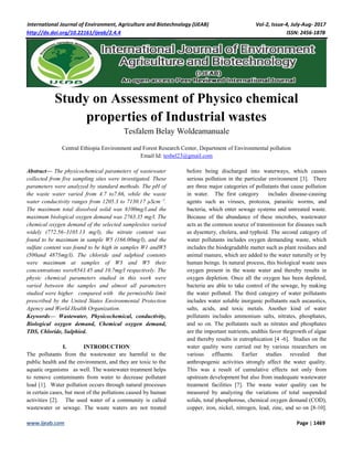 International Journal of Environment, Agriculture and Biotechnology (IJEAB) Vol-2, Issue-4, July-Aug- 2017
http://dx.doi.org/10.22161/ijeab/2.4.4 ISSN: 2456-1878
www.ijeab.com Page | 1469
Study on Assessment of Physico chemical
properties of Industrial wastes
Tesfalem Belay Woldeamanuale
Central Ethiopia Environment and Forest Research Center, Department of Environmental pollution
Email Id: tesbel23@gmail.com
Abstract— The physicochemical parameters of wastewater
collected from five sampling sites were investigated. These
parameters were analyzed by standard methods. The pH of
the waste water varied from 4.7 to7.66, while the waste
water conductivity ranges from 1205.3 to 7130.17 µScm−1
.
The maximum total dissolved solid was 8100mg/l.and the
maximum biological oxygen demand was 2763.35 mg/l. The
chemical oxygen demand of the selected samplesites varied
widely (772.56–3105.13 mg/l), the nitrate content was
found to be maximum in sample W5 (166.00mg/l), and the
sulfate content was found to be high in samples W1 andW5
(500and 4875mg/l). The chloride and sulphied contents
were maximum at samples of W3 and W5 their
concentrations were8543.45 and 10.7mg/l respectively. The
physic chemical parameters studied in this work were
varied between the samples and almost all parameters
studied were higher compared with the permissible limit
prescribed by the United States Environmental Protection
Agency and World Health Organization.
Keywords— Wastewater, Physicochemical, conductivity,
Biological oxygen demand, Chemical oxygen demand,
TDS, Chloride, Sulphied.
I. INTRODUCTION
The pollutants from the wastewater are harmful to the
public health and the environment, and they are toxic to the
aquatic organisms as well. The wastewater treatment helps
to remove contaminants from water to decrease pollutant
load [1]. Water pollution occurs through natural processes
in certain cases, but most of the pollutions caused by human
activities [2]. The used water of a community is called
wastewater or sewage. The waste waters are not treated
before being discharged into waterways, which causes
serious pollution in the particular environment [3]. There
are three major categories of pollutants that cause pollution
in water. The first category includes disease-causing
agents such as viruses, protozoa, parasitic worms, and
bacteria, which enter sewage systems and untreated waste.
Because of the abundance of these microbes, wastewater
acts as the common source of transmission for diseases such
as dysentery, cholera, and typhoid. The second category of
water pollutants includes oxygen demanding waste, which
includes the biodegradable matter such as plant residues and
animal manure, which are added to the water naturally or by
human beings. In natural process, this biological waste uses
oxygen present in the waste water and thereby results in
oxygen depletion. Once all the oxygen has been depleted,
bacteria are able to take control of the sewage, by making
the water polluted. The third category of water pollutants
includes water soluble inorganic pollutants such ascaustics,
salts, acids, and toxic metals. Another kind of water
pollutants includes ammonium salts, nitrates, phosphates,
and so on. The pollutants such as nitrates and phosphates
are the important nutrients, andthis favor thegrowth of algae
and thereby results in eutrophication [4 -6]. Studies on the
water quality were carried out by various researchers on
various effluents. Earlier studies revealed that
anthropogenic activities strongly affect the water quality.
This was a result of cumulative effects not only from
upstream development but also from inadequate wastewater
treatment facilities [7]. The waste water quality can be
measured by analyzing the variations of total suspended
solids, total phosphorous, chemical oxygen demand (COD),
copper, iron, nickel, nitrogen, lead, zinc, and so on [8-10].
 