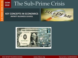 The Sub-Prime Crisis
SUB PRIME CRISIS IN USA   GCMI
                          2010



                          KEY CONCEPTS IN ECONOMICS
                                 INFINITY BUSINESS SCHOOL




© 2010 INFINITY BUSINESS SCHOOL                             www.inbuss.org   Neeraj Batra GLOBONOMICS
 