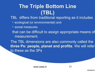 The Triple Bottom Line
(TBL)
TBL differs from traditional reporting as it includes
• ecological (or environmental) and
• social measures

that can be difficult to assign appropriate means of
measurement.
The TBL dimensions are also commonly called the
three Ps: people, planet and profits. We will refer
to these as the 3Ps.

www.caaa.in

11

 
