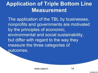 Application of Triple Bottom Line
Measurement
The application of the TBL by businesses,
nonprofits and governments are motivated
by the principles of economic,
environmental and social sustainability,
but differ with regard to the way they
measure the three categories of
outcomes.

www.caaa.in

14

 