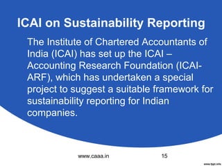 ICAI on Sustainability Reporting
The Institute of Chartered Accountants of
India (ICAI) has set up the ICAI –
Accounting Research Foundation (ICAIARF), which has undertaken a special
project to suggest a suitable framework for
sustainability reporting for Indian
companies.

www.caaa.in

15

 