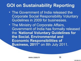 GOI on Sustainability Reporting
• The Government of India released the
Corporate Social Responsibility Voluntary
Guidelines in 2009 for businesses.
• The Ministry of Corporate Affairs,
Government of India has formally released
the ‘National Voluntary Guidelines for
the Social, Environmental and
Economic Responsibilities of
Business, 2011” on 8th July 2011.

www.caaa.in

18

 