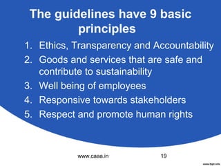 The guidelines have 9 basic
principles
1. Ethics, Transparency and Accountability
2. Goods and services that are safe and
contribute to sustainability
3. Well being of employees
4. Responsive towards stakeholders
5. Respect and promote human rights

www.caaa.in

19

 